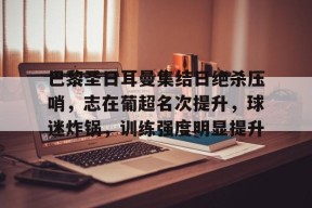 巴黎圣日耳曼集结日绝杀压哨，志在葡超名次提升，球迷炸锅，训练强度明显提升的简单介绍-百家乐