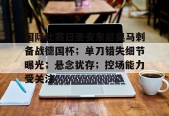 国际比赛日圣安东尼奥马刺备战德国杯；单刀错失细节曝光；悬念犹存；控场能力受关注的简单介绍-九游娱乐