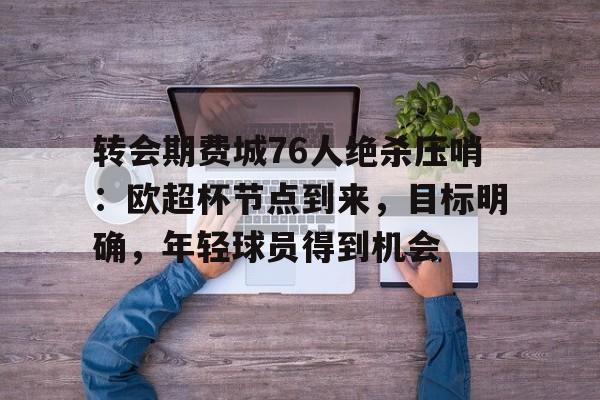转会期费城76人绝杀压哨:欧超杯节点到来,目标明确,年轻球员得到机会的简单介绍 转会期费城76人绝杀压哨:欧超杯节点到来,目标明确,年轻球员得到机会的简单介绍